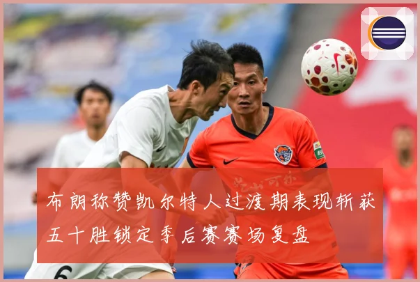 布朗称赞凯尔特人过渡期表现斩获五十胜锁定季后赛赛场复盘