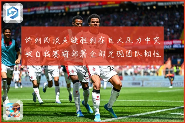 许利民谈关键胜利在巨大压力中突破自我赛前部署全部兑现团队韧性赛场复盘