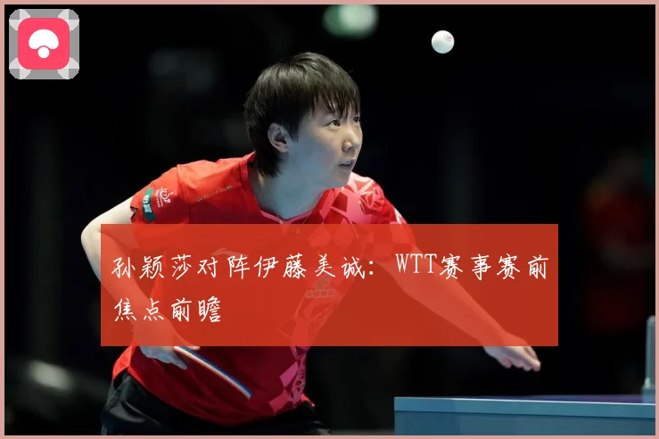 孙颖莎对阵伊藤美诚：WTT赛事赛前焦点前瞻