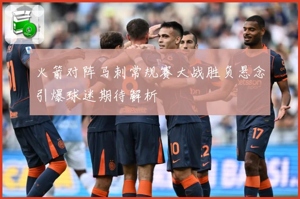 火箭对阵马刺常规赛大战胜负悬念引爆球迷期待解析