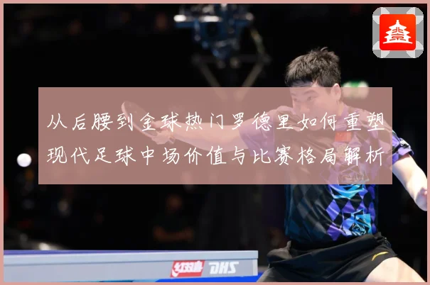 从后腰到金球热门罗德里如何重塑现代足球中场价值与比赛格局解析