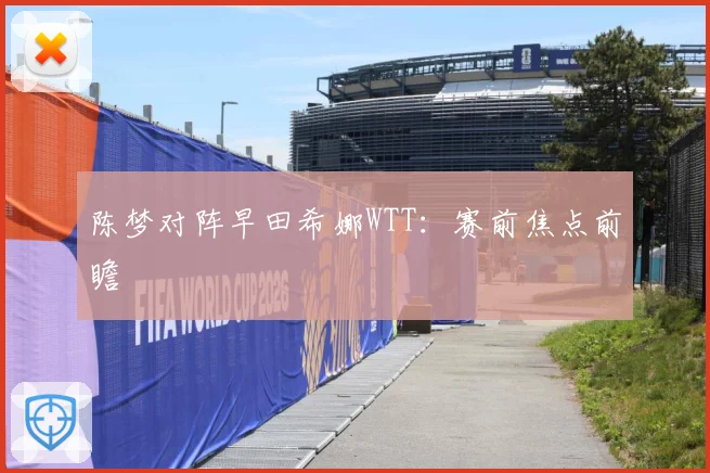 陈梦对阵早田希娜WTT：赛前焦点前瞻