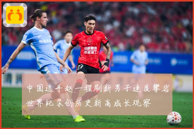 中国选手赵一程刷新男子速度攀岩世界纪录创历史新高成长观察
